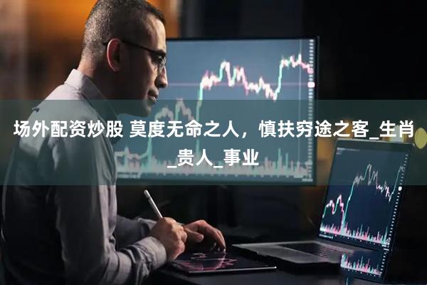 场外配资炒股 莫度无命之人，慎扶穷途之客_生肖_贵人_事业