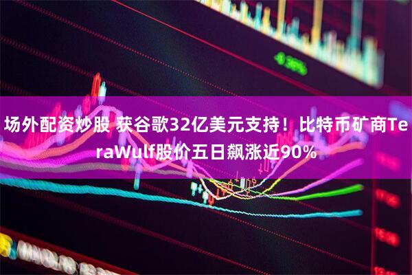 场外配资炒股 获谷歌32亿美元支持！比特币矿商TeraWulf股价五日飙涨近90%