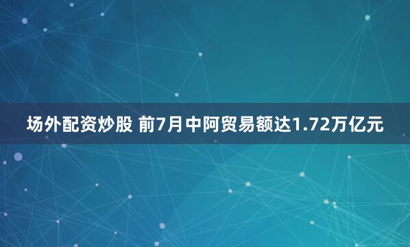 场外配资炒股 前7月中阿贸易额达1.72万亿元