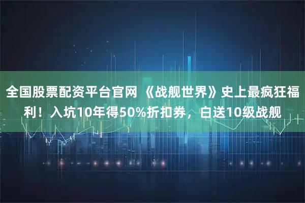 全国股票配资平台官网 《战舰世界》史上最疯狂福利！入坑10年得50%折扣券，白送10级战舰