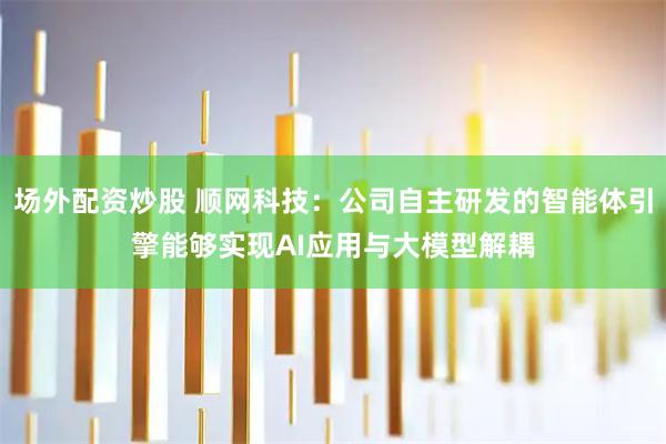 场外配资炒股 顺网科技：公司自主研发的智能体引擎能够实现AI应用与大模型解耦