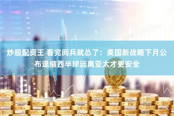 炒股配资王 看完阅兵就怂了：美国新战略下月公布退缩西半球远离亚太才更安全