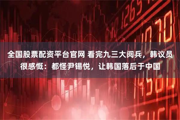 全国股票配资平台官网 看完九三大阅兵，韩议员很感慨：都怪尹锡悦，让韩国落后于中国
