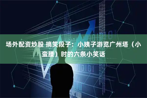 场外配资炒股 搞笑段子：小姨子游览广州塔（小蛮腰）时的六条小笑话