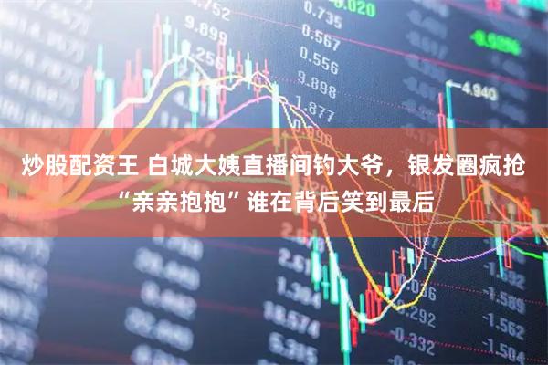 炒股配资王 白城大姨直播间钓大爷，银发圈疯抢“亲亲抱抱”谁在背后笑到最后