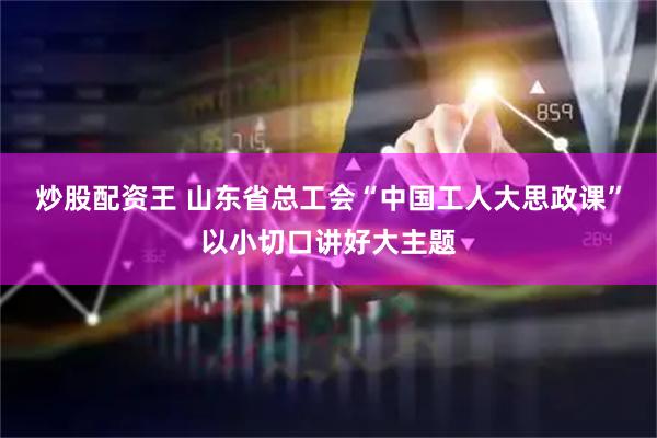 炒股配资王 山东省总工会“中国工人大思政课”以小切口讲好大主题