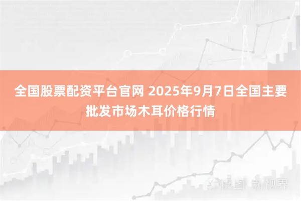 全国股票配资平台官网 2025年9月7日全国主要批发市场木耳价格行情