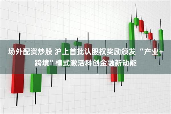 场外配资炒股 沪上首批认股权奖励颁发 “产业+跨境”模式激活科创金融新动能