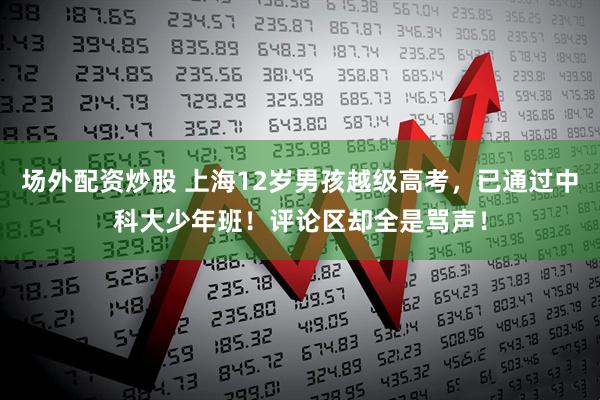 场外配资炒股 上海12岁男孩越级高考，已通过中科大少年班！评论区却全是骂声！