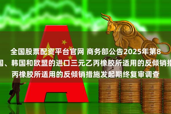 全国股票配资平台官网 商务部公告2025年第81号 公布对原产于美国、韩国和欧盟的进口三元乙丙橡胶所适用的反倾销措施发起期终复审调查